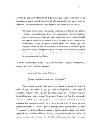 87




comparação que Shelley também faz da pessoa do poeta com a “lira eólica”, e da
poesia com o acorde musical, que resulta da ação recíproca de elementos exteriores e
interiores, tanto do vento mutável como da tensão e da constituição das cordas:


       O homem é um instrumento sobre o qual se exerce uma série de impressões externas
       e internas, como as alternâncias de um vento sempre mutável sobre uma lira eólica,
       que, com seu movimento, fazem-na produzir uma melodia sempre variada. Porém há
       um princípio interno no ser humano e talvez em todos os seres sensíveis que,
       diferentemente da lira, não produz melodia apenas, mas harmonia, por uma
       adequação interna dos sons ou movimentos assim incitados às impressões que os
       provocam. É como se a lira pudesse ajustar suas cordas aos movimentos daquilo que
       as toca, em uma proporção determinada de som, assim como o músico pode
       harmonizar sua voz ao som da lira.


A mesma ideia recorre no poema “Ode to The West Wind” [“Ode ao Vento Oeste”],
em que o eu poético ordena ao vento que


              make me thy lyre, even as the forest is


              [faze de mim tua lira, assim como o é a floresta].28


       Outro aspecto comum a todos esses poetas, como se sugeriu até agora, é a
convicção que eles tinham de que, por meio da Imaginação, era-lhes possível
descobrir verdades ocultas, e de que, para tanto, tinham na poesia uma chave que
havia sido negada a outros homens. Desse ponto de vista, pelo fato de a imaginação
ser uma faculdade específica do poeta, ou pelo menos partilhada por outros
criadores, isso acarreta consequências negativas de ordem social insuspeitas num
primeiro momento. As “visões” que são apanágio desses poucos eleitos faz deles
“visionários” por definição, homens que não se deixam entender, já que essas visões,
apesar de sua exatidão, unidade e concretude, ou justamente por causa delas, ou
mesmo de seu caráter evanescente, são difíceis de comunicar, o que acaba por
 