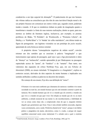 88




condená-los a um tipo especial de alienação29. O padecimento de que tais homens
são vítimas radica na consciência que eles têm de uma inevitável função moral e de
seu próprio fracasso em comunicar aos outros visões que, segundo creem, poderiam
mudar o mundo. A fé que os românticos tinham no poder da imaginação quanto a
transformar o mundo é a fonte de suas maiores realizações, dentre as quais, para nos
atermos ao âmbito da literatura inglesa, incluem-se, por exemplo, os poemas
proféticos de Blake, “O Prelúdio”, de Wordsworth, o “Prometeu Liberto”, de
Shelley, e o “Kubla Khan” e “A ‘balada’ do velho marinheiro”, este último tendo na
figura do protagonista um legítimo visionário ou um protótipo do poéte maudit,
aparentado de certa forma ao místico oriental.
           A propósito dessas “consequências negativas de ordem social”, convém
retomar um dos sentidos que se associam à palavra “imaginação” e que
mencionamos aqui apenas de passagem, qual seja o que a liga precisamente à ideia
de “doença” ou “melancolia”, sentido apreendido já por Shakespeare na passagem
supracitada acerca do “poeta”, do “lunático” e do “amante”. Para tanto, nos
valeremos das arguições do crítico Northrop Frye, que, em seu Fábulas da
Identidade (2000), no ensaio intitulado “O Imaginativo e o Imaginário”, explica os
contextos sociais, derivados de dois aspectos da mente humana e implicados nos
sentidos atribuídos a ambas as palavras no decorrer dos tempos.
           Do começo de seu ensaio, Frye dá a sua definição de “senso”:


           O homem vive num meio ambiente que chamamos de natureza e também vive numa
           sociedade ou num lar, um mundo humano que ele está tentando construir a partir da
           natureza. Há o mundo humano que ele vê e o mundo que ele constrói, o mundo em
           que vive e o mundo em que quer viver. Em relação ao mundo que ele vê, ou meio
           ambiente, a atitude essencial de sua mente é a do reconhecimento, a habilidade de
           ver as coisas como elaas são, a compreensão clara do que é, enquanto distinto
           daquilo que gostaríamos que fosse. Essa é uma atitude também associada, algumas
           vezes corretamente, com a razão. Preferiria chamá-la de “senso”, porque é um hábito
           prático e pragmático da mente, não-teórico, como é a razão, e porque ele requer
           equilíbrio emocional assim como intelectual. É a atitude com a qual o cientista

29
     Frank Kermode, Romantic image, Londres e Nova York, Routledge, 2002, pp.7-8.
 