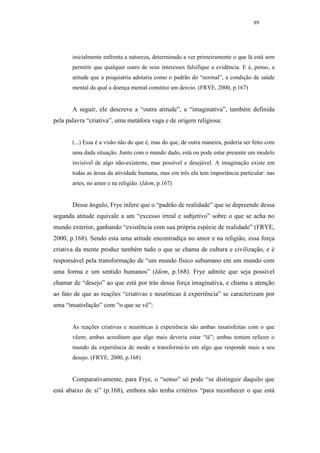 89




       inicialmente enfrenta a natureza, determinado a ver primeiramente o que lá está sem
       permitir que qualquer outro de seus interesses falsifique a evidência. E é, penso, a
       atitude que a psiquiatria adotaria como o padrão do “normal”, a condição de saúde
       mental da qual a doença mental constitui um desvio. (FRYE, 2000, p.167)


       A seguir, ele descreve a “outra atitude”, a “imaginativa”, também definida
pela palavra “criativa”, uma metáfora vaga e de origem religiosa:


       (...) Essa é a visão não do que é, mas do que, de outra maneira, poderia ser feito com
       uma dada situação. Junto com o mundo dado, está ou pode estar presente um modelo
       invisível de algo não-existente, mas possível e desejável. A imaginação existe em
       todas as áreas da atividade humana, mas em três ela tem importância particular: nas
       artes, no amor e na religião. (Idem, p.167)


       Desse ângulo, Frye infere que o “padrão de realidade” que se depreende dessa
segunda atitude equivale a um “excesso irreal e subjetivo” sobre o que se acha no
mundo exterior, ganhando “existência com sua própria espécie de realidade” (FRYE,
2000, p.168). Sendo esta uma atitude encontradiça no amor e na religião, essa força
criativa da mente produz também tudo o que se chama de cultura e civilização, e é
responsável pela transformação de “um mundo físico subumano em um mundo com
uma forma e um sentido humanos” (Idem, p.168). Frye admite que seja possível
chamar de “desejo” ao que está por trás dessa força imaginativa, e chama a atenção
ao fato de que as reações “criativas e neuróticas à experiência” se caracterizam por
uma “insatisfação” com “o que se vê”:


       As reações criativas e neuróticas à experiência são ambas insatisfeitas com o que
       vêem; ambas acreditam que algo mais deveria estar “lá”; ambas tentam refazer o
       mundo da experiência de modo a transformá-lo em algo que responde mais a seu
       desejo. (FRYE, 2000, p.168)


       Comparativamente, para Frye, o “senso” só pode “se distinguir daquilo que
está abaixo de si” (p.168), embora não tenha critérios “para reconhecer o que está
 