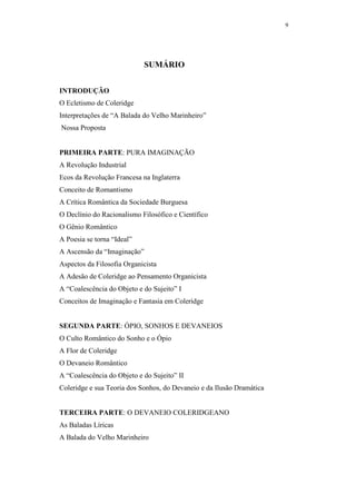 9




                             SUMÁRIO


INTRODUÇÃO
O Ecletismo de Coleridge
Interpretações de “A Balada do Velho Marinheiro”
Nossa Proposta


PRIMEIRA PARTE: PURA IMAGINAÇÃO
A Revolução Industrial
Ecos da Revolução Francesa na Inglaterra
Conceito de Romantismo
A Crítica Romântica da Sociedade Burguesa
O Declínio do Racionalismo Filosófico e Científico
O Gênio Romântico
A Poesia se torna “Ideal”
A Ascensão da “Imaginação”
Aspectos da Filosofia Organicista
A Adesão de Coleridge ao Pensamento Organicista
A “Coalescência do Objeto e do Sujeito” I
Conceitos de Imaginação e Fantasia em Coleridge


SEGUNDA PARTE: ÓPIO, SONHOS E DEVANEIOS
O Culto Romântico do Sonho e o Ópio
A Flor de Coleridge
O Devaneio Romântico
A “Coalescência do Objeto e do Sujeito” II
Coleridge e sua Teoria dos Sonhos, do Devaneio e da Ilusão Dramática


TERCEIRA PARTE: O DEVANEIO COLERIDGEANO
As Baladas Líricas
A Balada do Velho Marinheiro
 