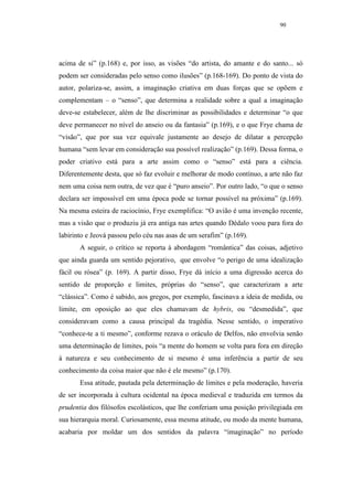 90




acima de si” (p.168) e, por isso, as visões “do artista, do amante e do santo... só
podem ser consideradas pelo senso como ilusões” (p.168-169). Do ponto de vista do
autor, polariza-se, assim, a imaginação criativa em duas forças que se opõem e
complementam – o “senso”, que determina a realidade sobre a qual a imaginação
deve-se estabelecer, além de lhe discriminar as possibilidades e determinar “o que
deve permanecer no nível do anseio ou da fantasia” (p.169), e o que Frye chama de
“visão”, que por sua vez equivale justamente ao desejo de dilatar a percepção
humana “sem levar em consideração sua possível realização” (p.169). Dessa forma, o
poder criativo está para a arte assim como o “senso” está para a ciência.
Diferentemente desta, que só faz evoluir e melhorar de modo contínuo, a arte não faz
nem uma coisa nem outra, de vez que é “puro anseio”. Por outro lado, “o que o senso
declara ser impossível em uma época pode se tornar possível na próxima” (p.169).
Na mesma esteira de raciocínio, Frye exemplifica: “O avião é uma invenção recente,
mas a visão que o produziu já era antiga nas artes quando Dédalo voou para fora do
labirinto e Jeová passou pelo céu nas asas de um serafim” (p.169).
       A seguir, o crítico se reporta à abordagem “romântica” das coisas, adjetivo
que ainda guarda um sentido pejorativo, que envolve “o perigo de uma idealização
fácil ou rósea” (p. 169). A partir disso, Frye dá início a uma digressão acerca do
sentido de proporção e limites, próprias do “senso”, que caracterizam a arte
“clássica”. Como é sabido, aos gregos, por exemplo, fascinava a ideia de medida, ou
limite, em oposição ao que eles chamavam de hybris, ou “desmedida”, que
consideravam como a causa principal da tragédia. Nesse sentido, o imperativo
“conhece-te a ti mesmo”, conforme rezava o oráculo de Delfos, não envolvia senão
uma determinação de limites, pois “a mente do homem se volta para fora em direção
à natureza e seu conhecimento de si mesmo é uma inferência a partir de seu
conhecimento da coisa maior que não é ele mesmo” (p.170).
       Essa atitude, pautada pela determinação de limites e pela moderação, haveria
de ser incorporada à cultura ocidental na época medieval e traduzida em termos da
prudentia dos filósofos escolásticos, que lhe conferiam uma posição privilegiada em
sua hierarquia moral. Curiosamente, essa mesma atitude, ou modo da mente humana,
acabaria por moldar um dos sentidos da palavra “imaginação” no período
 