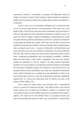 91




renascentista, conforme é mencionado na passagem de Shakespeare acerca do
lunático, do amante e do poeta. Nesse contexto, o homem dotado de imaginação é
também presa do estado de espírito mais estudado pelos escritores renascentistas: a
“melancolia”.
       Como se sabe, esta era um distúrbio fisiológico que se caracterizava pelo
excesso de um dos quatro humores, mais precisamente a bílis negra, fria e seca,
ligada ao baço. Como diz Frye, havia dois tipos de melancolia: uma, uma doença; a
outra, um “pré-requisito de certas experiências importantes na religião, no amor e na
poesia” (p.170). Na verdade, as platéias de Shakespeare, familiarizadas com a teoria
dos quatro humores, poderiam perfeitamente reconhecer os sintomas da melancolia
na personagem de Hamlet, por exemplo. Além disso, uma das obras em prosa mais
conhecidas do período, que é também a obra mais alentada escrita em língua inglesa,
tinha a melancolia como tema – a Anatomy of Melancholy, de Robert Burton, que
trazia uma análise das causas, dos sintomas, do tratamento e da cura da melancolia.
Esta obra, aliás, tinha em comum com outros escritos renascentistas sobre o assunto
tratar a imaginação principalmente como uma patologia, ressaltando a influência
danosa da mente sobre o corpo. Assim, a imaginação, vista como uma “doença”
geradora de melancolia, no caso do “amante”, não tinha nenhuma importância
duradoura. No caso do religioso, sua melancolia encontraria remédio na normalidade
dos sacramentos e disciplinas da igreja. Por outra parte, no caso do poeta lírico, suas
produções poéticas seriam consideradas como tendo uma importância relativamente
menor, embora condizente com a condição de jovens aprendendo seu ofício. Já no
caso do poeta épico, este não se veria mais inspirado pela melancolia, trabalhando,
segundo Frye, na “mesma área educacional geral do filósofo, do jurista ou do
teólogo” (FRYE, 2000, p. 175).
       Com o passar do tempo, porém, essa associação entre o temperamento
criativo e a neurose foi sendo posta de parte. Frye atribui tal fato a uma visão de
mundo, religiosa em sua origem, que considerava a cultura e a civilização como
“uma ordem da natureza ou da realidade separável do meio ambiente físico comum e
superior a ele” (idem )p.177). Este ambiente físico é o da queda do homem, que
entrou nele maculado pelo pecado de Adão e que, sem pertencer à natureza física,
 