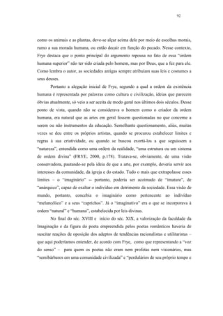 92




como os animais e as plantas, deve-se alçar acima dele por meio de escolhas morais,
rumo a sua morada humana, ou então decair em função do pecado. Nesse contexto,
Frye destaca que o ponto principal do argumento repousa no fato de essa “ordem
humana superior” não ter sido criada pelo homem, mas por Deus, que a fez para ele.
Como lembra o autor, as sociedades antigas sempre atribuíam suas leis e costumes a
seus deuses.
       Portanto a alegação inicial de Frye, segundo a qual a ordem da existência
humana é representada por palavras como cultura e civilização, ideias que parecem
óbvias atualmente, só veio a ser aceita de modo geral nos últimos dois séculos. Desse
ponto de vista, quando não se considerava o homem como o criador da ordem
humana, era natural que as artes em geral fossem questionadas no que concerne a
serem ou não instrumentos da educação. Semelhante questionamento, aliás, muitas
vezes se deu entre os próprios artistas, quando se procurou estabelecer limites e
regras à sua criatividade, ou quando se buscou exortá-los a que seguissem a
“natureza”, entendida como uma ordem da realidade, “uma estrutura ou um sistema
de ordem divina” (FRYE, 2000, p.178). Tratava-se, obviamente, de uma visão
conservadora, pautando-se pela ideia de que a arte, por exemplo, deveria servir aos
interesses da comunidade, da igreja e do estado. Tudo o mais que extrapolasse esses
limites – o “imaginário” -- portanto, poderia ser acoimado de “imaturo”, de
“anárquico”, capaz de exaltar o indivíduo em detrimento da sociedade. Essa visão de
mundo, portanto, concebia o imaginário como pertencente ao indivíduo
“melancólico” e a seus “caprichos”. Já o “imaginativo” era o que se incorporava à
ordem “natural” e “humana”, estabelecida por leis divinas.
       No final do séc. XVIII e início do séc. XIX, a valorização da faculdade da
Imaginação e da figura do poeta empreendida pelos poetas românticos haveria de
suscitar reações de oposição dos adeptos de tendências racionalistas e utilitaristas –
que aqui poderíamos entender, de acordo com Frye, como que representando a “voz
do senso” – para quem os poetas não eram nem profetas nem visionários, mas
“semibárbaros em uma comunidade civilizada” e “perdulários de seu próprio tempo e
 