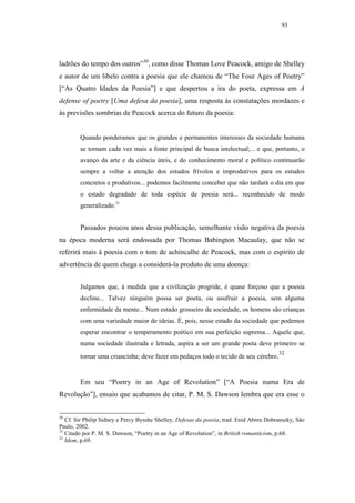 93




ladrões do tempo dos outros”30, como disse Thomas Love Peacock, amigo de Shelley
e autor de um libelo contra a poesia que ele chamou de “The Four Ages of Poetry”
[“As Quatro Idades da Poesia”] e que despertou a ira do poeta, expressa em A
defense of poetry [Uma defesa da poesia], uma resposta às constatações mordazes e
às previsões sombrias de Peacock acerca do futuro da poesia:


        Quando ponderamos que os grandes e permanentes interesses da sociedade humana
        se tornam cada vez mais a fonte principal de busca intelectual;... e que, portanto, o
        avanço da arte e da ciência úteis, e do conhecimento moral e político continuarão
        sempre a voltar a atenção dos estudos frívolos e improdutivos para os estudos
        concretos e produtivos... podemos facilmente conceber que não tardará o dia em que
        o estado degradado de toda espécie de poesia será... reconhecido de modo
        generalizado.31


        Passados poucos anos dessa publicação, semelhante visão negativa da poesia
na época moderna será endossada por Thomas Babington Macaulay, que não se
referirá mais à poesia com o tom de achincalhe de Peacock, mas com o espírito de
advertência de quem chega a considerá-la produto de uma doença:


        Julgamos que, à medida que a civilização progride, é quase forçoso que a poesia
        decline... Talvez ninguém possa ser poeta, ou usufruir a poesia, sem alguma
        enfermidade da mente... Num estado grosseiro da sociedade, os homens são crianças
        com uma variedade maior de ideias. É, pois, nesse estado da sociedade que podemos
        esperar encontrar o temperamento poético em sua perfeição suprema... Aquele que,
        numa sociedade ilustrada e letrada, aspira a ser um grande poeta deve primeiro se
                                                                                         32
        tornar uma criancinha; deve fazer em pedaços todo o tecido de seu cérebro.


        Em seu “Poetry in an Age of Revolution” [“A Poesia numa Era de
Revolução”], ensaio que acabamos de citar, P. M. S. Dawson lembra que era esse o


30
   Cf. Sir Philip Sidney e Percy Bysshe Shelley, Defesas da poesia, trad. Enid Abreu Dobranszky, São
Paulo, 2002.
31
   Citado por P. M. S. Dawson, “Poetry in an Age of Revolution”, in British romanticism, p.68.
32
   Idem, p.69.
 