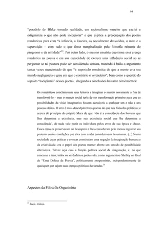 94




“pesadelo de Blake tornado realidade, um racionalismo estreito que exclui e
estigmatiza o que não pode incorporar” e que explica a preocupação dos poetas
românticos para com “a infância, a loucura, os socialmente desvalidos, o mito e a
superstição – com tudo o que fosse marginalizado pela filosofia reinante do
progresso e da utilidade”33. Por outro lado, o mesmo ensaísta questiona essa crença
romântica na poesia e em sua capacidade de exercer uma influência social ao se
perguntar se tal postura pode ser considerada sensata, trazendo à baila o argumento
tantas vezes mencionado de que “a suposição romântica de que a mente cria seu
mundo negligencia o grau em que o contrário é verdadeiro”, bem como a questão do
suposto “escapismo” desses poetas, chegando a conclusões bastante convincentes:


           Os românticos conclamavam seus leitores a imaginar o mundo novamente a fim de
           transformá-lo – mas o mundo social teria de ser transformado primeiro para que as
           possibilidades da visão imaginativa fossem acessíveis a qualquer um e não a uns
           poucos eleitos. O erro é mais desculpável nos poetas do que nos filósofos políticos; e
           acerca do princípio do próprio Marx de que ‘não é a consciência dos homens que
           lhes determina a existência, mas sua existência social que lhe determina a
           consciência’, de nada vale punir os indivíduos pelos erros de sua época e classe.
           Esses erros os preservaram do desespero e lhes concederam pelo menos registrar seu
           protesto contra condições que eles com razão consideravam desumanas. (...) Numa
           sociedade cujas práticas e crenças constituíam uma negação da imaginação humana e
           da criatividade, era o papel dos poetas manter aberto um sentido de possibilidade
           alternativa. Talvez seja essa a função política social da imaginação, e, no que
           concerne a isso, todos os verdadeiros poetas são, como argumentou Shelley no final
           de “Uma Defesa da Poesia”, politicamente progressistas, independentemente de
           quaisquer que sejam suas crenças políticas declaradas.34




Aspectos da Filosofia Organicista



33
     Idem, ibidem.
 
