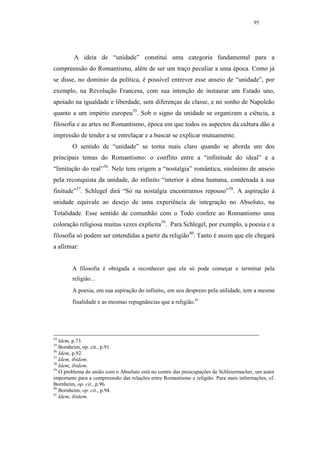 95




         A ideia de “unidade” constitui uma categoria fundamental para a
compreensão do Romantismo, além de ser um traço peculiar a uma época. Como já
se disse, no domínio da política, é possível entrever esse anseio de “unidade”, por
exemplo, na Revolução Francesa, com sua intenção de instaurar um Estado uno,
apoiado na igualdade e liberdade, sem diferenças de classe, e no sonho de Napoleão
quanto a um império europeu35. Sob o signo da unidade se organizam a ciência, a
filosofia e as artes no Romantismo, época em que todos os aspectos da cultura dão a
impressão de tender a se entrelaçar e a buscar se explicar mutuamente.
        O sentido de “unidade” se torna mais claro quando se aborda um dos
principais temas do Romantismo: o conflito entre a “infinitude do ideal” e a
“limitação do real”36. Nele tem origem a “nostalgia” romântica, sinônimo de anseio
pela reconquista da unidade, do infinito “interior à alma humana, condenada à sua
finitude”37. Schlegel dirá “Só na nostalgia encontramos repouso”38. A aspiração à
unidade equivale ao desejo de uma experiência de integração no Absoluto, na
Totalidade. Esse sentido de comunhão com o Todo confere ao Romantismo uma
coloração religiosa muitas vezes explícita39. Para Schlegel, por exemplo, a poesia e a
filosofia só podem ser entendidas a partir da religião40. Tanto é assim que ele chegará
a afirmar:


        A filosofia é obrigada a reconhecer que ela só pode começar e terminar pela
        religião...
        A poesia, em sua aspiração do infinito, em seu desprezo pela utilidade, tem a mesma
        finalidade e as mesmas repugnâncias que a religião.41




34
   ldem, p.73.
35
   Bornheim, op. cit., p.91.
36
   Idem, p.92.
37
   Idem, ibidem.
38
   Idem, ibidem.
39
   O problema da união com o Absoluto está no centro das preocupações de Schleiermacher, um autor
importante para a compreensão das relações entre Romantismo e religião. Para mais informações, cf.
Bornheim, op. cit., p.96.
40
   Bornheim, op. cit., p.94.
41
   Idem, ibidem.
 