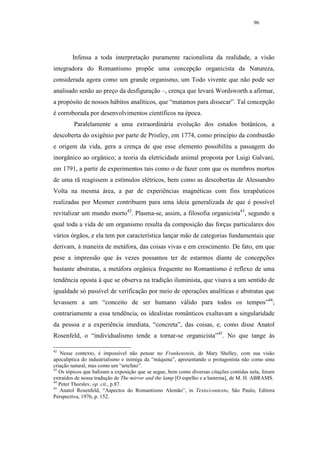 96




        Infensa a toda interpretação puramente racionalista da realidade, a visão
integradora do Romantismo propõe uma concepção organicista da Natureza,
considerada agora como um grande organismo, um Todo vivente que não pode ser
analisado senão ao preço da desfiguração –, crença que levará Wordsworth a afirmar,
a propósito de nossos hábitos analíticos, que “matamos para dissecar”. Tal concepção
é corroborada por desenvolvimentos científicos na época.
         Paralelamente a uma extraordinária evolução dos estudos botânicos, a
descoberta do oxigênio por parte de Pristley, em 1774, como princípio da combustão
e origem da vida, gera a crença de que esse elemento possibilita a passagem do
inorgânico ao orgânico; a teoria da eletricidade animal proposta por Luigi Galvani,
em 1791, a partir de experimentos tais como o de fazer com que os membros mortos
de uma rã reagissem a estímulos elétricos, bem como as descobertas de Alessandro
Volta na mesma área, a par de experiências magnéticas com fins terapêuticos
realizadas por Mesmer contribuem para uma ideia generalizada de que é possível
revitalizar um mundo morto42. Plasma-se, assim, a filosofia organicista43, segundo a
qual toda a vida de um organismo resulta da composição das forças particulares dos
vários órgãos, e ela tem por característica lançar mão de categorias fundamentais que
derivam, à maneira de metáfora, das coisas vivas e em crescimento. De fato, em que
pese a impressão que às vezes possamos ter de estarmos diante de concepções
bastante abstratas, a metáfora orgânica frequente no Romantismo é reflexo de uma
tendência oposta à que se observa na tradição iluminista, que visava a um sentido de
igualdade só passível de verificação por meio de operações analíticas e abstratas que
levassem a um “conceito de ser humano válido para todos os tempos”44;
contrariamente a essa tendência, os idealistas românticos exaltavam a singularidade
da pessoa e a experiência imediata, “concreta”, das coisas, e, como disse Anatol
Rosenfeld, o “individualismo tende a tornar-se organicista”45. No que tange às

42
    Nesse contexto, é impossível não pensar no Frankenstein, de Mary Shelley, com sua visão
apocalíptica do industrialismo e inimiga da “máquina”, apresentando o protagonista não como uma
criação natural, mas como um “artefato”.
43
   Os tópicos que balizam a exposição que se segue, bem como diversas citações contidas nela, foram
extraídos de nossa tradução de The mirror and the lamp [O espelho e a lanterna], de M. H. ABRAMS.
44
   Peter Thorslev, op. cit., p.87.
45
   Anatol Rosenfeld, “Aspectos do Romantismo Alemão”, in Texto/contexto, São Paulo, Editora
Perspectiva, 1976, p. 152.
 