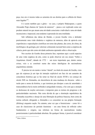99




peça, traz em si mesmo todas as sementes de seu destino para a colheita do futuro
mais lúgubre”53.
           E é assim também que o gênio – no caso, o próprio Shakespeare, a quem
Alexander Pope chamou de “poeta da natureza” – passa a ser explicado como um
produto natural em que atuam uma atividade consciente e individual e uma atividade
inconsciente e impessoal, esta tendente à apreensão de uma totalidade.
           Sob influência das ideias de Herder, o jovem Goethe viria a defender
poeticamente uma visão dinâmica e orgânica da natureza, além de apoia-la com
experiências e especulações científicas em torno das plantas, das cores, do clima, da
morfologia e da geologia, por valorizar a dimensão racional bem como a empírica da
ciência, posto que não como atividade autônoma operando sobre a observação.
           Nos escritos do Goethe dessa primeira fase, repontam aqui e acolá aspectos
de uma visão orgânica da arte, como se pode observar em seu ensaio “Sobre a
Arquitetura Alemã”, datado de 1772 − um texto importante que, dentre outras
coisas, veio a se constituir numa das raízes ideológicas do nacionalismo
arquitetônico alemão.
           É preciso ter em mente o termo “alemã”, no título do ensaio de Goethe, visto
que ele expressa já um tipo de intenção explicável em face de um aumento da
consciência histórica que se faz notar no final do século XVIII e no começo do
século XIX na Alemanha, em decorrência de uma mudança do discurso sobre a
razão para a arena da história, o que terminou por dissipar a aura de autoridade e
transcendência havia muito atribuída à antiguidade romana, e fez com que a atenção
se deslocasse de noções universais e temporais para os termos do progresso e de
particularidades nacionais. Não resta dúvida de que a dominção napoleônica da
Alemanha exacerbou o desejo de uma libertação da política francesa, bem como da
norma cultural, obrigando a Alemanha a se concentrar na sua própria formação
(Bildung) enquanto nação. No entanto, uma vez que o historicismo – como foi o
caso do classicismo do período iluminista – era uma forma de reflexão sobre
fundamentos e origens, sua releitura na forma de nacionalismo tendeu
posteriormente à particularidade absoluta. De qualquer forma, é possível considerar

53
     Idem, ibidem.
 