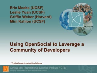 Eric Meeks (UCSF)
Leslie Yuan (UCSF)
Griffin Weber (Harvard)
Mini Kahlon (UCSF)




Using OpenSocial to Leverage a
Community of Developers

•*Profiles Research Networking Software
 