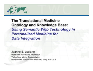 The Translational Medicine
Ontology and Knowledge Base:
Using Semantic Web Technology in
Personalized Medicine for
Data Integration


Joanne S. Luciano
Research Associate Professor
Tetherless World Constellation
Rensselaer Polytechnic Institute, Troy, NY USA
 