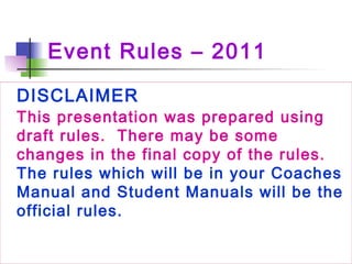 Event Rules – 2011
DISCLAIMER
This presentation was prepared using
draft rules.  There may be some
changes in the final copy of the rules. 
The rules which will be in your Coaches
Manual and Student Manuals will be the
official rules.
 