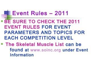 Event Rules – 2011
 BE SURE TO CHECK THE 2011
EVENT RULES FOR EVENT
PARAMETERS AND TOPICS FOR
EACH COMPETITION LEVEL
 The Skeletal Muscle List can be
found at www.soinc.org under Event
Information
 