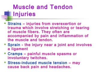 Muscle and Tendon
Injuries
 Strains – injuries from overexertion or
trauma which involve stretching or tearing
of muscle fibers. They often are
accompanied by pain and inflammation of
the muscle and tendon.
 Sprain - the injury near a joint and involves
a ligament
 Cramps – painful muscle spasms or
involuntary twitches.
 Stress-induced muscle tension – may
cause back pain and headaches.
 