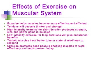 Effects of Exercise on
Muscular System
 Exercise helps muscles become more effective and efficient.
 Tendons will become thicker and stronger
 High intensity exercise for short duration produces strength,
size and power gains in muscles
 Low intensity exercise for long durations will give endurance
benefits
 Trained muscles have better tone or state of readiness to
respond
 Exercise promotes good posture enabling muscles to work
effectively and helps prevent injury
 
