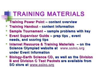 TRAINING MATERIALS
 Training Power PointTraining Power Point – content overview– content overview
 Training HandoutTraining Handout - content information- content information
 Sample TournamentSample Tournament – sample problems with key– sample problems with key
 Event Supervisor GuideEvent Supervisor Guide – prep tips , event– prep tips , event
needs, and scoring tipsneeds, and scoring tips
 Internet Resource & Training MaterialsInternet Resource & Training Materials – on the– on the
Science Olympiad website atScience Olympiad website at www.soinc.orgwww.soinc.org
under Event Informationunder Event Information
 Biology-Earth Science CDBiology-Earth Science CD , as well as the, as well as the DivisionDivision
B and Division C Test PacketsB and Division C Test Packets are available fromare available from
SO store atSO store at www.soinc.orgwww.soinc.org
 