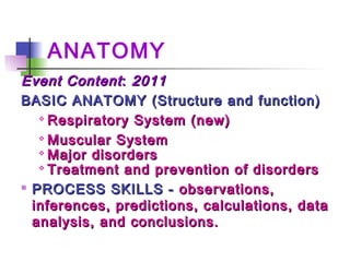 ANATOMY
Event ContentEvent Content:: 20112011
BASIC ANATOMY (Structure and function)BASIC ANATOMY (Structure and function)

Respiratory System (new)Respiratory System (new)

Muscular SystemMuscular System

Major disordersMajor disorders

Treatment and prevention of disordersTreatment and prevention of disorders

PROCESS SKILLS -PROCESS SKILLS - observations,observations,
inferences, predictions, calculations, datainferences, predictions, calculations, data
analysis, and conclusions.analysis, and conclusions.
 