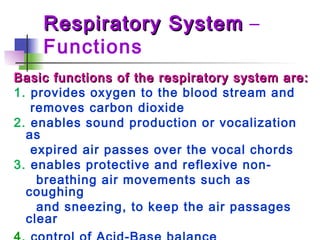 Respiratory SystemRespiratory System –
Functions
Basic functions of the respiratory system are:Basic functions of the respiratory system are:
1. provides oxygen to the blood stream and
removes carbon dioxide
2. enables sound production or vocalization
as
expired air passes over the vocal chords
3. enables protective and reflexive non-
breathing air movements such as
coughing
and sneezing, to keep the air passages
clear
 