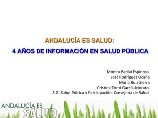 ANDALUCÍA ES SALUD:
4 AÑOS DE INFORMACIÓN EN SALUD PÚBLICA


                                           Mónica Padial Espinosa
                                             José Rodríguez Ocaña
                                                  María Ruiz Sierra
                                     Cristina Torró García-Morato
           S.G. Salud Pública y Participación. Consejería de Salud
 