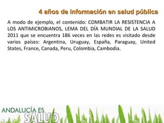4 años de información en salud pública
A modo de ejemplo, el contenido: COMBATIR LA RESISTENCIA A
LOS ANTIMICROBIANOS, LEMA DEL DÍA MUNDIAL DE LA SALUD
2011 que se encuentra 186 veces en las redes es visitado desde
varios países: Argentina, Uruguay, España, Paraguay, United
States, France, Canada, Peru, Colombia, Cambodia.
 