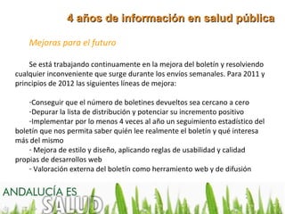 4 años de información en salud pública

    Mejoras para el futuro

    Se está trabajando continuamente en la mejora del boletín y resolviendo
cualquier inconveniente que surge durante los envíos semanales. Para 2011 y
principios de 2012 las siguientes líneas de mejora:

    -Conseguir que el número de boletines devueltos sea cercano a cero
    -Depurar la lista de distribución y potenciar su incremento positivo
    -Implementar por lo menos 4 veces al año un seguimiento estadístico del
boletín que nos permita saber quién lee realmente el boletín y qué interesa
más del mismo
    - Mejora de estilo y diseño, aplicando reglas de usabilidad y calidad
propias de desarrollos web
    - Valoración externa del boletín como herramiento web y de difusión
 