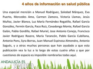 4 años de información en salud pública

Una especial mención a Manuel Rodríguez, Soledad Márquez, Eva
Puerto, Mercedes Amo, Carmen Zamora, Victoria Llamas, Jesús
Muñoz, Javier Blanco, Luz María Fernández Regatillo, Rafael García
González, Fermín García, Paco Ruiz, Covadonga Monte, Rafael García
Galán, Pablo Gordillo, Rafael Muriel, Jose Antonio Conejo, Francisco
Javier Rodríguez Rasero, María Tarancón, Pablo García Cubillana,
Antonio Pons, Syra Borras, Juan Manuel Espinosa Almendro, Antonio
Sagués, y a otras muchas personas que han ayudado a que esta
publicación vea la luz a lo largo de estos cuatro años y que por
cuestiones de espacio es imposible nombrarlas todas aquí.
 