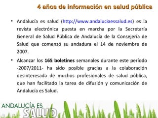 4 años de información en salud pública

• Andalucía es salud (http://www.andaluciaessalud.es) es la
  revista electrónica puesta en marcha por la Secretaría
  General de Salud Pública de Andalucía de la Consejería de
  Salud que comenzó su andadura el 14 de noviembre de
  2007.
• Alcanzar los 165 boletines semanales durante este período
  -2007/2011- ha sido posible gracias a la colaboración
  desinteresada de muchos profesionales de salud pública,
  que han facilitado la tarea de difusión y comunicación de
  Andalucía es Salud.
 