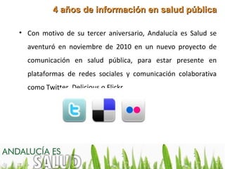 4 años de información en salud pública

• Con motivo de su tercer aniversario, Andalucía es Salud se
  aventuró en noviembre de 2010 en un nuevo proyecto de
  comunicación en salud pública, para estar presente en
  plataformas de redes sociales y comunicación colaborativa
  como Twitter, Delicious o Flickr.
 