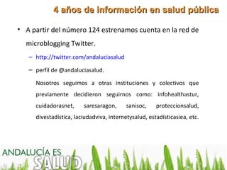 4 años de información en salud pública

• A partir del número 124 estrenamos cuenta en la red de
  microblogging Twitter.
   – http://twitter.com/andaluciasalud

   – perfil de @andaluciasalud.

     Nosotros seguimos a otras instituciones y colectivos que
     previamente decidieron seguirnos como: infohealthastur,
     cuidadorasnet,     saresaragon,      sanisoc,    proteccionsalud,
     divestadística, laciudadviva, internetysalud, estadísticasiea, etc.
 