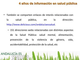 4 años de información en salud pública


• También se comparten enlaces de interés relacionados con
  la        salud       pública,         en         la        dirección:
  http://www.delicious.com/andaluciaessalud.

   – 151 direcciones webs relacionadas con distintos aspectos
       de la Salud Pública: salud mental, alimentación,
       prevención    de    la      violencia   de        género,   sida,
       accidentabilidad, protección de la salud, etc
 