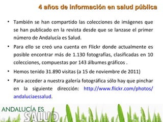 4 años de información en salud pública

• También se han compartido las colecciones de imágenes que
  se han publicado en la revista desde que se lanzase el primer
  número de Andalucía es Salud.
• Para ello se creó una cuenta en Flickr donde actualmente es
  posible encontrar más de 1.130 fotografías, clasificadas en 10
  colecciones, compuestas por 143 álbumes gráficos .
• Hemos tenido 31.890 visitas (a 15 de noviembre de 2011)
• Para acceder a nuestra galería fotográfica sólo hay que pinchar
  en la siguiente dirección: http://www.flickr.com/photos/
  andaluciaessalud.
 