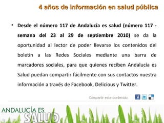 4 años de información en salud pública

• Desde el número 117 de Andalucía es salud (número 117 -
    semana del 23 al 29 de septiembre 2010) se da la
    oportunidad al lector de poder llevarse los contenidos del
    boletín a las Redes Sociales mediante una barra de
    marcadores sociales, para que quienes reciben Andalucía es
    Salud puedan compartir fácilmente con sus contactos nuestra
    información a través de Facebook, Delicious y Twitter.
.
 
