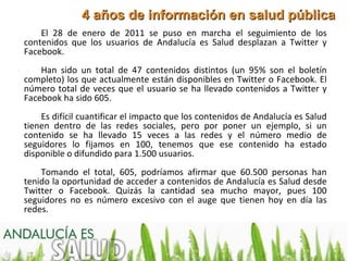 4 años de información en salud pública
    El 28 de enero de 2011 se puso en marcha el seguimiento de los
contenidos que los usuarios de Andalucía es Salud desplazan a Twitter y
Facebook.
    Han sido un total de 47 contenidos distintos (un 95% son el boletín
completo) los que actualmente están disponibles en Twitter o Facebook. El
número total de veces que el usuario se ha llevado contenidos a Twitter y
Facebook ha sido 605.
    Es difícil cuantificar el impacto que los contenidos de Andalucía es Salud
tienen dentro de las redes sociales, pero por poner un ejemplo, si un
contenido se ha llevado 15 veces a las redes y el número medio de
seguidores lo fijamos en 100, tenemos que ese contenido ha estado
disponible o difundido para 1.500 usuarios.
    Tomando el total, 605, podríamos afirmar que 60.500 personas han
tenido la oportunidad de acceder a contenidos de Andalucía es Salud desde
Twitter o Facebook. Quizás la cantidad sea mucho mayor, pues 100
seguidores no es número excesivo con el auge que tienen hoy en día las
redes.
 