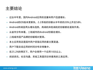    过去半年里，国内Android应用的流量和用户迅速增长。

   Android的OS版本更新快，2.2系统的份额从半年前的20%上升至58%。

   Android终端呈两头增长趋势，高端机和低端机的份额都在逐渐升高。

   从省市分布来看，二线城市的Android份额在增长。

   二线城市国产品牌的份额相对更高。

   本土应用商店是国内用户获取应用的最主要渠道。

   用户下载安装应用的时间分布非常集中。

   在25.2%的情况下，用户会使用一个应用10次以上。

   阅读资讯、社交沟通、系统工具是回访率最高的三类应用。
 