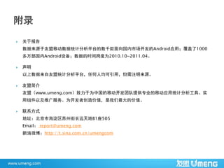    关于报告
    数据来源于友盟移动数据统计分析平台的数千款面向国内市场开发的Android应用；覆盖了1000
    多万部国内Android设备；数据的时间跨度为2010.10~2011.04。

   声明
    以上数据来自友盟统计分析平台，任何人均可引用，但需注明来源。

   友盟简介
    友盟（www.umeng.com）致力于为中国的移动开发团队提供专业的移动应用统计分析工具、实
    用组件以及推广服务。为开发者创造价值，是我们最大的价值。

   联系方式
    地址：北京市海淀区苏州街长远天地B1座505
    Email： report@umeng.com
    新浪微博：http://t.sina.com.cn/umengcom
 