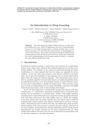 An Introduction to Deep Learning
Ludovic Arnold1,2
, Sébastien Rebecchi1
, Sylvain Chevallier1
, Hélène Paugam-Moisy1,3
1- Tao, INRIA-Saclay, LRI, UMR8623, Université Paris-Sud 11
F-91405 Orsay, France
2- LIMSI, UMR3251
F-91403 Orsay, France
3- Université Lyon 2, LIRIS, UMR5205
F-69676 Bron, France
Abstract. The deep learning paradigm tackles problems on which shal-
low architectures (e.g. SVM) are aﬀected by the curse of dimensionality.
As part of a two-stage learning scheme involving multiple layers of non-
linear processing a set of statistically robust features is automatically ex-
tracted from the data. The present tutorial introducing the ESANN deep
learning special session details the state-of-the-art models and summarizes
the current understanding of this learning approach which is a reference
for many diﬃcult classiﬁcation tasks.
1 Introduction
In statistical machine learning, a major issue is the selection of an appropriate
feature space where input instances have desired properties for solving a par-
ticular problem. For example, in the context of supervised learning for binary
classiﬁcation, it is often required that the two classes are separable by an hy-
perplane. In the case where this property is not directly satisﬁed in the input
space, one is given the possibility to map instances into an intermediate feature
space where the classes are linearly separable. This intermediate space can ei-
ther be speciﬁed explicitly by hand-coded features, be deﬁned implicitly with a
so-called kernel function, or be automatically learned. In both of the ﬁrst cases,
it is the user’s responsibility to design the feature space. This can incur a huge
cost in terms of computational time or expert knowledge, especially with highly
dimensional input spaces, such as when dealing with images.
As for the third alternative, automatically learning the features with deep
architectures, i.e. architectures composed of multiple layers of nonlinear pro-
cessing, can be considered as a relevant choice. Indeed, some highly nonlinear
functions can be represented much more compactly in terms of number of param-
eters with deep architectures than with shallow ones (e.g. SVM). For example,
it has been proven that the parity function for n-bit inputs can be coded by
a feed-forward neural network with O(log n) hidden layers and O(n) neurons,
while a feed-forward neural network with only one hidden layer needs an expo-
nential number of the same neurons to perform the same task [1]. Moreover, in
the case of highly varying functions, learning algorithms entirely based on local
generalization are severely impacted by the curse of dimensionality [2]. Deep
architectures address this issue with the use of distributed representations and
as such may constitute a tractable alternative.
477
ESANN 2011 proceedings, European Symposium on Artificial Neural Networks, Computational Intelligence
and Machine Learning. Bruges (Belgium), 27-29 April 2011, i6doc.com publ., ISBN 978-2-87419-044-5.
Available from http://www.i6doc.com/en/livre/?GCOI=28001100817300.
 