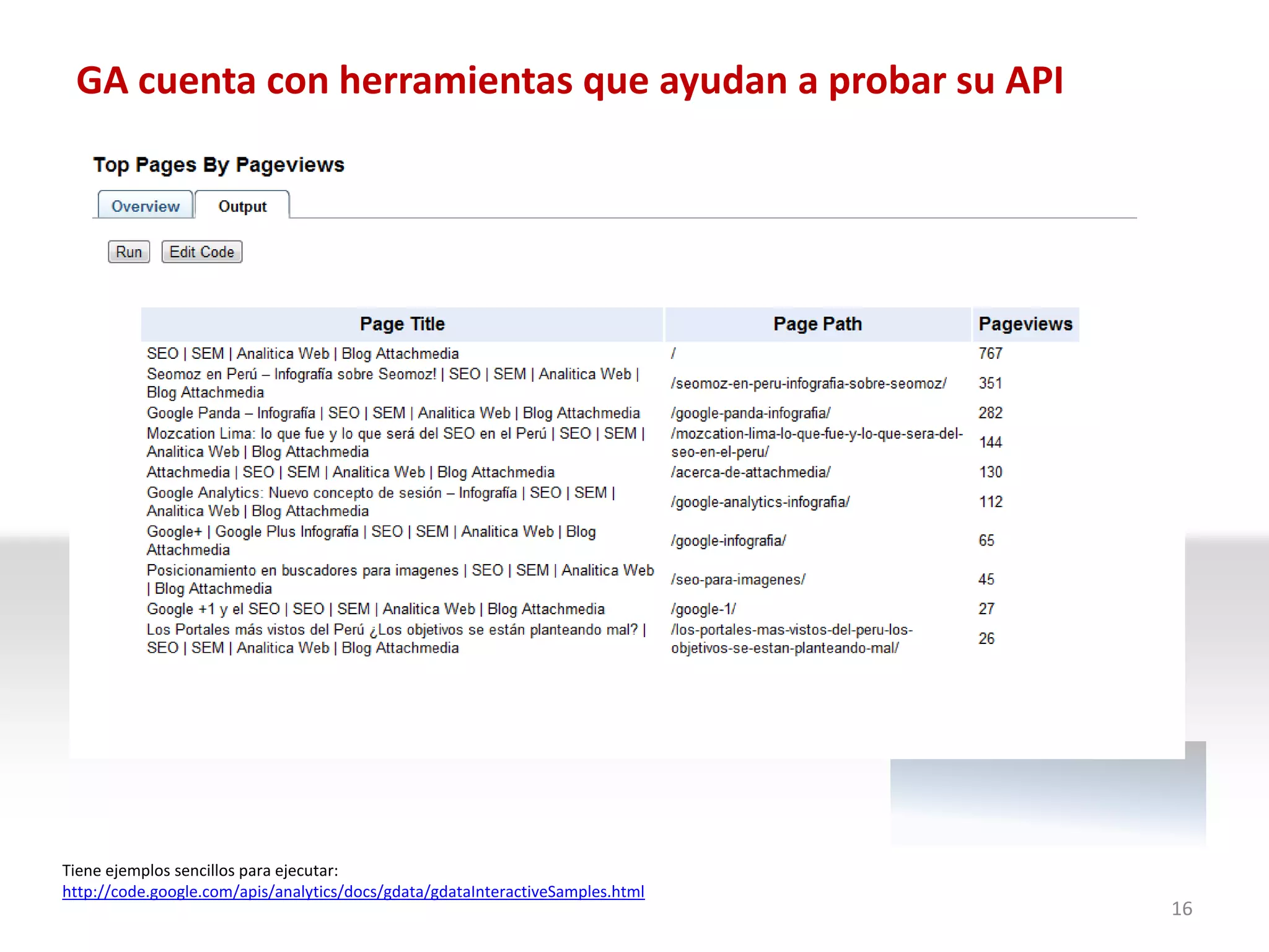 GA cuenta con herramientas que ayudan a probar su API




Tiene ejemplos sencillos para ejecutar:
http://code.google.com/apis/analytics/docs/gdata/gdataInteractiveSamples.html
                                                                                16
 