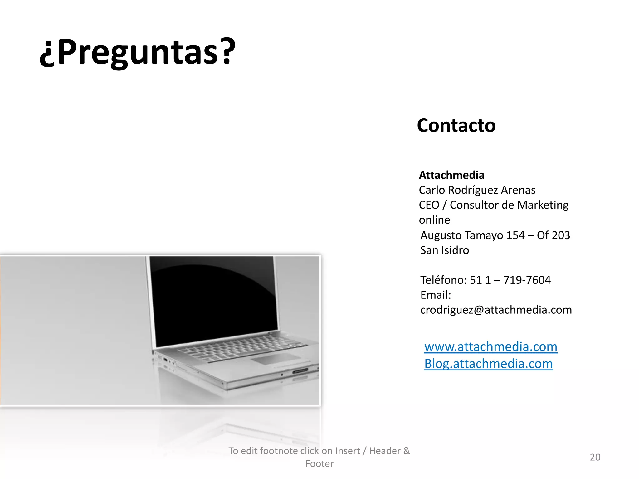 ¿Preguntas?
                                                        Contacto

                                                        Attachmedia
                                                        Carlo Rodríguez Arenas
                                                        CEO / Consultor de Marketing
                                                        online
                                                        Augusto Tamayo 154 – Of 203
                                                        San Isidro

                                                        Teléfono: 51 1 – 719-7604
                                                        Email:
                                                        crodriguez@attachmedia.com

                                                        www.attachmedia.com
                                                        Blog.attachmedia.com




          To edit footnote click on Insert / Header &
                                                                                       20
                            Footer
 