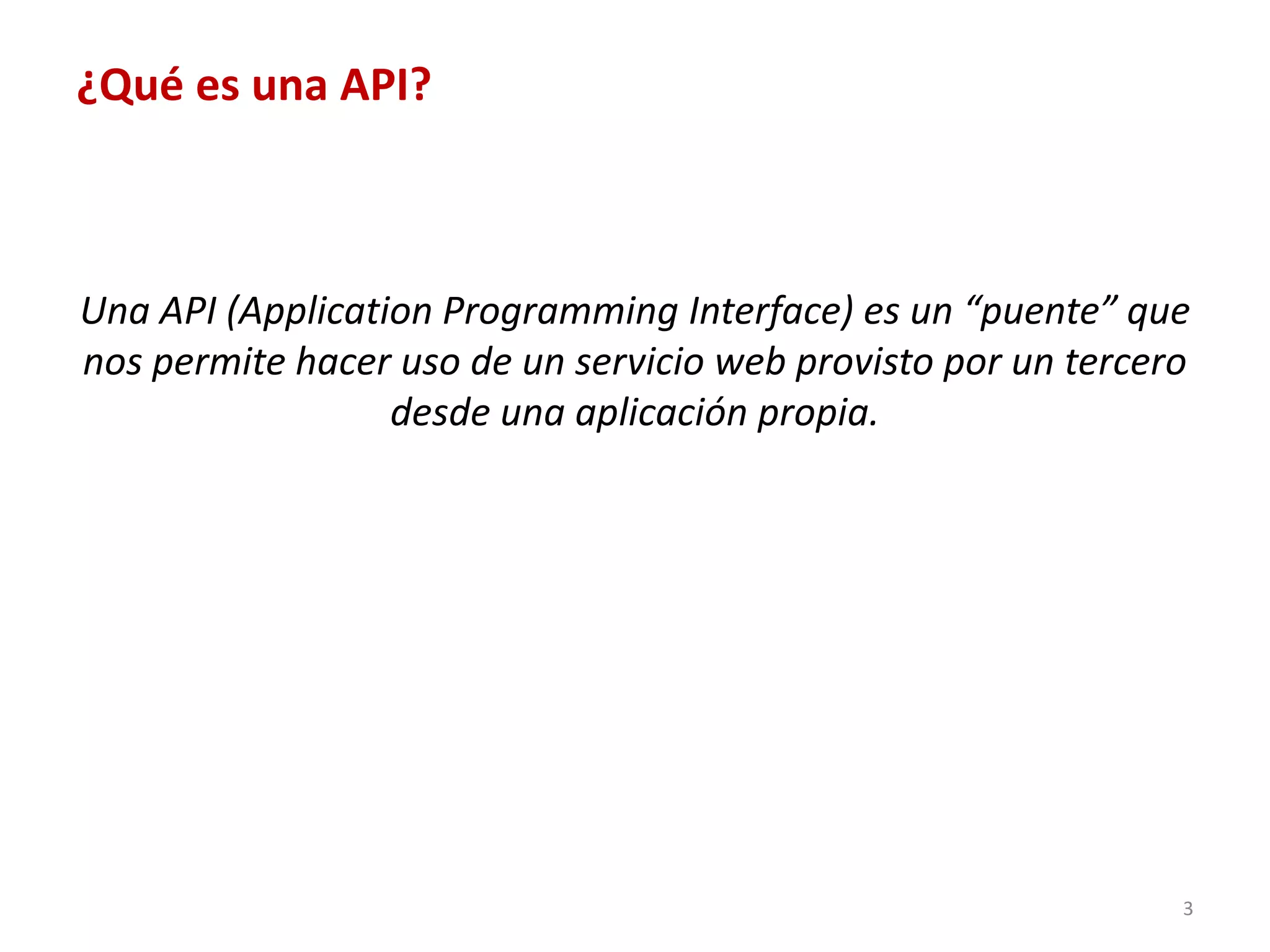 ¿Qué es una API?



Una API (Application Programming Interface) es un “puente” que
nos permite hacer uso de un servicio web provisto por un tercero
                  desde una aplicación propia.




                                                               3
 