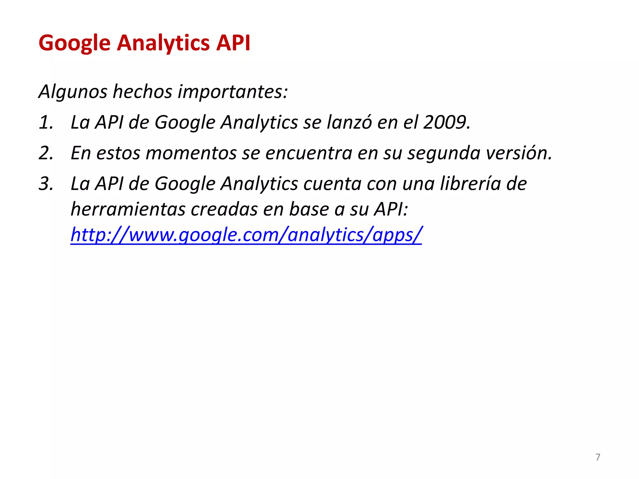 Google Analytics API
Algunos hechos importantes:
1. La API de Google Analytics se lanzó en el 2009.
2. En estos momentos se encuentra en su segunda versión.
3. La API de Google Analytics cuenta con una librería de
   herramientas creadas en base a su API:
   http://www.google.com/analytics/apps/




                                                           7
 