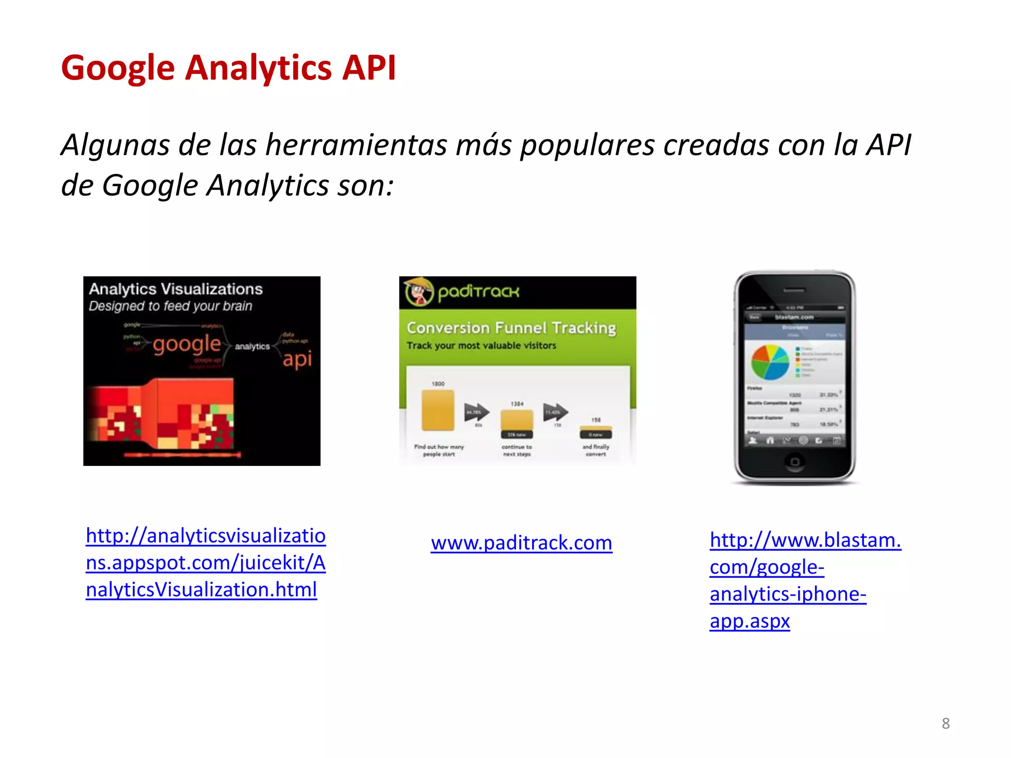 Google Analytics API
Algunas de las herramientas más populares creadas con la API
de Google Analytics son:




 http://analyticsvisualizatio   www.paditrack.com   http://www.blastam.
 ns.appspot.com/juicekit/A                          com/google-
 nalyticsVisualization.html                         analytics-iphone-
                                                    app.aspx



                                                                          8
 