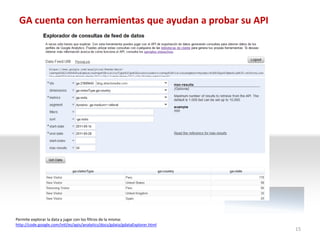GA cuenta con herramientas que ayudan a probar su API




Permite explorar la data y jugar con los filtros de la misma:
http://code.google.com/intl/es/apis/analytics/docs/gdata/gdataExplorer.html
                                                                              15
 