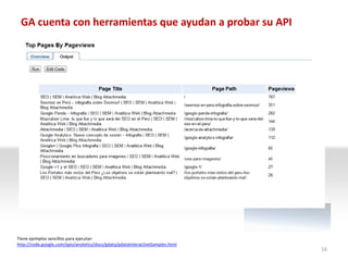 GA cuenta con herramientas que ayudan a probar su API




Tiene ejemplos sencillos para ejecutar:
http://code.google.com/apis/analytics/docs/gdata/gdataInteractiveSamples.html
                                                                                16
 