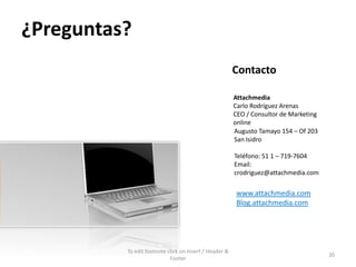 ¿Preguntas?
                                                        Contacto

                                                        Attachmedia
                                                        Carlo Rodríguez Arenas
                                                        CEO / Consultor de Marketing
                                                        online
                                                        Augusto Tamayo 154 – Of 203
                                                        San Isidro

                                                        Teléfono: 51 1 – 719-7604
                                                        Email:
                                                        crodriguez@attachmedia.com

                                                        www.attachmedia.com
                                                        Blog.attachmedia.com




          To edit footnote click on Insert / Header &
                                                                                       20
                            Footer
 