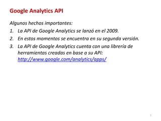 Google Analytics API
Algunos hechos importantes:
1. La API de Google Analytics se lanzó en el 2009.
2. En estos momentos se encuentra en su segunda versión.
3. La API de Google Analytics cuenta con una librería de
   herramientas creadas en base a su API:
   http://www.google.com/analytics/apps/




                                                           7
 