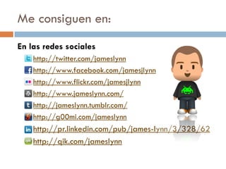 Me consiguen en:
En las redes sociales
   http://twitter.com/jameslynn

   http://www.facebook.com/jamesjlynn

   http://www.flickr.com/jamesjlynn

   http://www.jameslynn.com/

   http://jameslynn.tumblr.com/

   http://g00mi.com/jameslynn

   http://pr.linkedin.com/pub/james-lynn/3/328/62

   http://qik.com/jameslynn
 