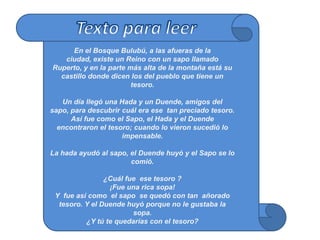 En el Bosque Bulubú, a las afueras de la
   ciudad, existe un Reino con un sapo llamado
Ruperto, y en la parte más alta de la montaña está su
  castillo donde dicen los del pueblo que tiene un
                        tesoro.

   Un día llegó una Hada y un Duende, amigos del
sapo, para descubrir cuál era ese tan preciado tesoro.
      Así fue como el Sapo, el Hada y el Duende
  encontraron el tesoro; cuando lo vieron sucedió lo
                     impensable.

La hada ayudó al sapo, el Duende huyó y el Sapo se lo
                       comió.

                ¿Cuál fue ese tesoro ?
                 ¡Fue una rica sopa!
 Y fue así como el sapo se quedó con tan añorado
  tesoro. Y el Duende huyó porque no le gustaba la
                        sopa.
          ¿Y tú te quedarías con el tesoro?
 