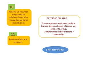 10
Redacta un resumen
   integrando las
palabras claves y las         EL TESORO DEL SAPO
respuestas así como
   tus opiniones.        Era un sapo que tenía unos amigos,
                        los tres fueron a buscar el tesoro y el
                                   sapo se lo comió.
                           Es importante cuidar el tesoro y
  11                                 compartirlo.

Ponle un título a tu
    resumen.


                             ¡ Has terminado!
 