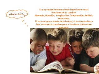 Es un proceso humano donde intervienen varias
                                 funciones de tu cerebro:
¿Qué es leer?
                Memoria, Atención, Imaginación, Comprensión, Análisis,
                                        entre otras.
                Tú las controlas a través de la lectura, si te acostumbras a
                 leer, entonces tu cerebro pone a funcionar todos estos
                                         procesos.
 