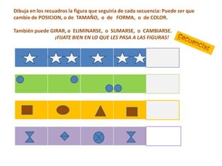 Dibuja en los recuadros la figura que seguiría de cada secuencia: Puede ser que
cambie de POSICION, o de TAMAÑO, o de FORMA, o de COLOR.

También puede GIRAR, o ELIMINARSE, o SUMARSE, o CAMBIARSE.
                ¡FIJATE BIEN EN LO QUE LES PASA A LAS FIGURAS!
 