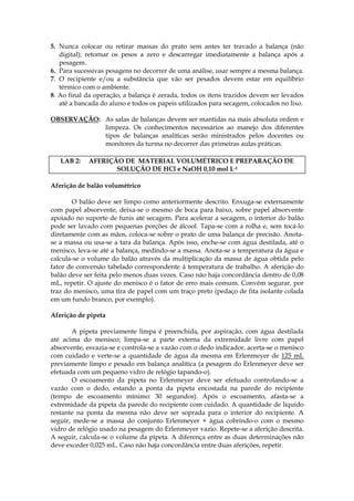 5. Nunca colocar ou retirar massas do prato sem antes ter travado a balança (não
   digital); retornar os pesos a zero e descarregar imediatamente a balança após a
   pesagem.
6. Para sucessivas pesagens no decorrer de uma análise, usar sempre a mesma balança.
7. O recipiente e/ou a substância que vão ser pesados devem estar em equilíbrio
   térmico com o ambiente.
8. Ao final da operação, a balança é zerada, todos os itens trazidos devem ser levados
   até a bancada do aluno e todos os papeis utilizados para secagem, colocados no lixo.

OBSERVAÇÃO: As salas de balanças devem ser mantidas na mais absoluta ordem e
            limpeza. Os conhecimentos necessários ao manejo dos diferentes
            tipos de balanças analíticas serão ministrados pelos docentes ou
            monitores da turma no decorrer das primeiras aulas práticas.

   LAB 2:    AFERIÇÃO DE MATERIAL VOLUMÉTRICO E PREPARAÇÃO DE
                    SOLUÇÃO DE HCl e NaOH 0,10 mol L-1

Aferição de balão volumétrico

       O balão deve ser limpo como anteriormente descrito. Enxuga-se externamente
com papel absorvente, deixa-se o mesmo de boca para baixo, sobre papel absorvente
apoiado no suporte de funis até secagem. Para acelerar a secagem, o interior do balão
pode ser lavado com pequenas porções de álcool. Tapa-se com a rolha e, sem tocá-lo
diretamente com as mãos, coloca-se sobre o prato de uma balança de precisão. Anota-
se a massa ou usa-se a tara da balança. Após isso, enche-se com água destilada, até o
menisco, leva-se até a balança, medindo-se a massa. Anota-se a temperatura da água e
calcula-se o volume do balão através da multiplicação da massa de água obtida pelo
fator de conversão tabelado correspondente à temperatura de trabalho. A aferição do
balão deve ser feita pelo menos duas vezes. Caso não haja concordância dentro de 0,08
mL, repetir. O ajuste do menisco é o fator de erro mais comum. Convém segurar, por
traz do menisco, uma tira de papel com um traço preto (pedaço de fita isolante colada
em um fundo branco, por exemplo).

Aferição de pipeta

       A pipeta previamente limpa é preenchida, por aspiração, com água destilada
até acima do menisco; limpa-se a parte externa da extremidade livre com papel
absorvente, esvazia-se e controla-se a vazão com o dedo indicador, acerta-se o menisco
com cuidado e verte-se a quantidade de água da mesma em Erlenmeyer de 125 mL
previamente limpo e pesado em balança analítica (a pesagem do Erlenmeyer deve ser
efetuada com um pequeno vidro de relógio tapando-o).
       O escoamento da pipeta no Erlenmeyer deve ser efetuado controlando-se a
vazão com o dedo, estando a ponta da pipeta encostada na parede do recipiente
(tempo de escoamento mínimo: 30 segundos). Após o escoamento, afasta-se a
extremidade da pipeta da parede do recipiente com cuidado. A quantidade de líquido
restante na ponta da mesma não deve ser soprada para o interior do recipiente. A
seguir, mede-se a massa do conjunto Erlenmeyer + água cobrindo-o com o mesmo
vidro de relógio usado na pesagem do Erlenmeyer vazio. Repete-se a aferição descrita.
A seguir, calcula-se o volume da pipeta. A diferença entre as duas determinações não
deve exceder 0,025 mL. Caso não haja concordância entre duas aferições, repetir.
 